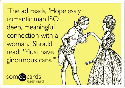 "The ad reads, 'Hopelesslyromantic man ISOdeep, meaningfulconnection with awoman.' Shouldread: 'Must haveginormous cans.'" 