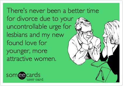 There's never been a better time for divorce due to your
uncontrollable urge for
lesbians and my new
found love for
younger, more
attractive women. 