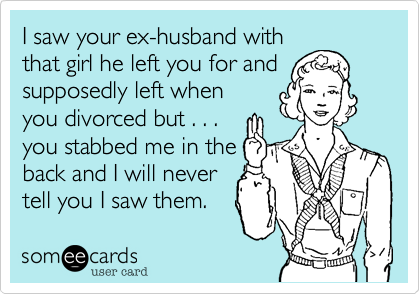 I saw your ex-husband with
that girl he left you for and
supposedly left when
you divorced but . . .
you stabbed me in the
back and I will never
tell you I saw them.