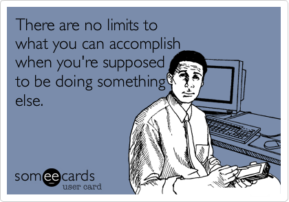 There are no limits to what you can accomplish when you're supposed to be doing somethingelse.