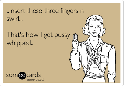 ..Insert these three fingers nswirl...    That's how I get pussywhipped..