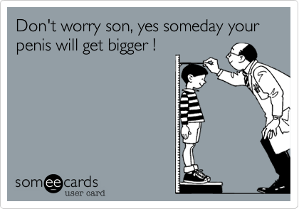 Don't worry son, yes someday your penis will get bigger !