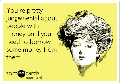 You're pretty
judgemental about
people with
money until you
need to borrow
some money from
them