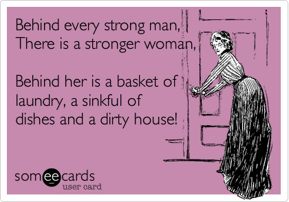 Behind every strong man, There is a stronger woman,Behind her is a basket oflaundry, a sinkful ofdishes and a dirty house!