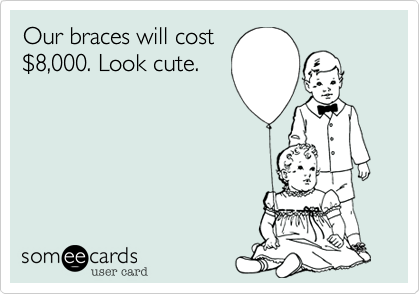 Our braces will cost
$8,000. Look cute.
