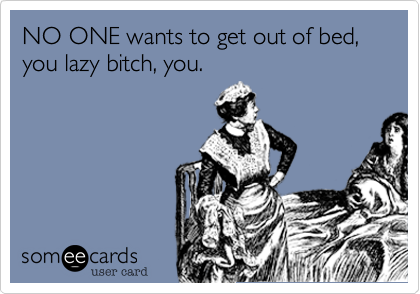 NO ONE wants to get out of bed, you lazy bitch, you.
