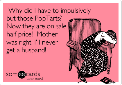  Why did I have to impulsively
but those PopTarts?
Now they are on sale
half price!  Mother 
was right. I'll never
get a husband!
