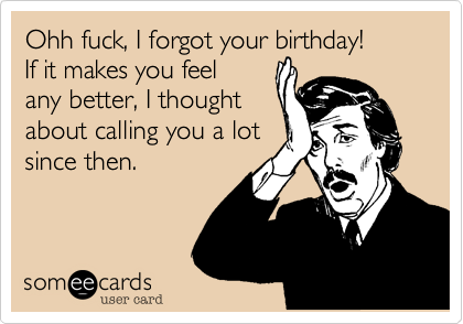 Ohh fuck, I forgot your birthday!If it makes you feelany better, I thoughtabout calling you a lotsince then.