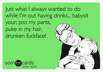 Just what I always wanted to do while I'm out having drinks... babysit your; piss my pants,puke in my hair,drunken fuckface!