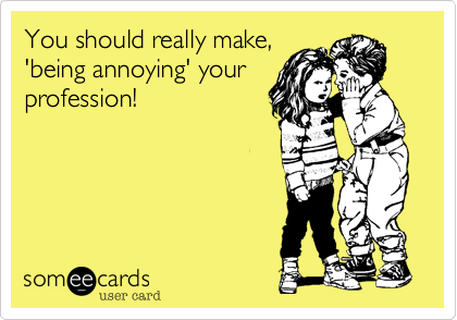 You should really make,'being annoying' yourprofession! 