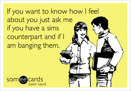 If you want to know how I feel about you just ask me
if you have a sims
counterpart and if I
am banging them.
