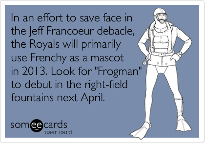 In an effort to save face in
the Jeff Francoeur debacle,
the Royals will primarily
use Frenchy as a mascot
in 2013. Look for "Frogman"
to debut in the right-field
fountains next April.