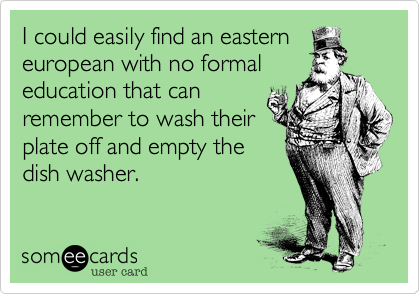 I could easily find an easterneuropean with no formaleducation that canremember to wash theirplate off and empty thedish washer. 
