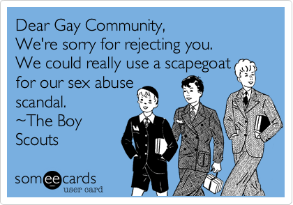 Dear Gay Community,We're sorry for rejecting you.We could really use a scapegoatfor our sex abusescandal.~The BoyScouts