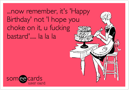 ...now remember, it's 'Happy
Birthday' not 'I hope you
choke on it, u fucking
bastard'..... la la la