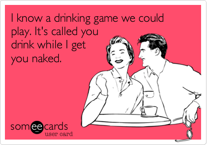 I know a drinking game we could play. It's called youdrink while I getyou naked.