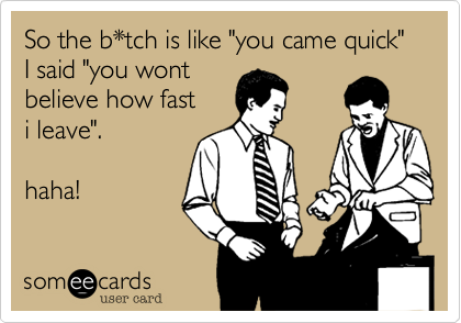 So the b*tch is like "you came quick" I said "you wont believe how fast i leave".haha! 