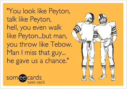 "You look like Peyton,talk like Peyton,hell, you even walklike Peyton...but man,you throw like Tebow.  Man I miss that guy...he gave us a chance." 