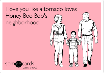 I love you like a tornado loves
Honey Boo Boo's
neighborhood.