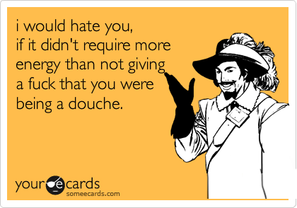 i would hate you,if it didn't require moreenergy than not giving a fuck that you werebeing a douche.