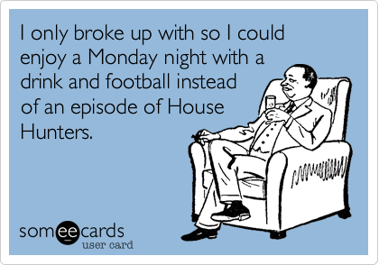 I only broke up with so I could enjoy a Monday night with a
drink and football instead
of an episode of House
Hunters.