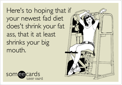 Here's to hoping that ifyour newest fad dietdoes't shrink your fatass, that it at leastshrinks your bigmouth.