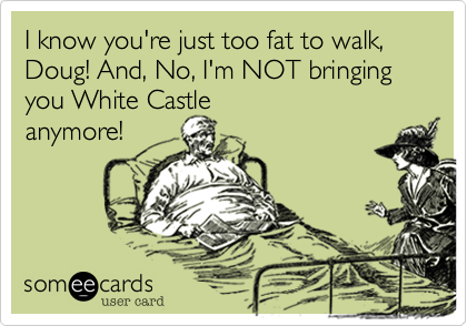 I know you're just too fat to walk, Doug! And, No, I'm NOT bringing you White Castleanymore!