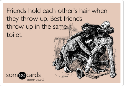 Friends hold each other's hair when they throw up. Best friendsthrow up in the sametoilet.
