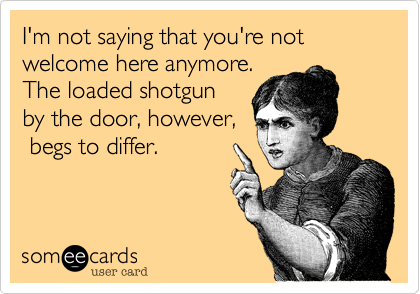 I'm not saying that you're not welcome here anymore.
The loaded shotgun
by the door, however,
 begs to differ.
