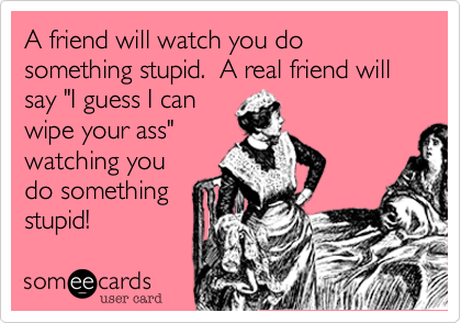 A friend will watch you do something stupid.  A real friend will say "I guess I can
wipe your ass"
watching you
do something
stupid!