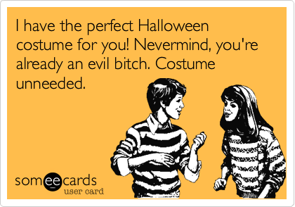 I have the perfect Halloween costume for you! Nevermind, you're already an evil bitch. Costume unneeded.