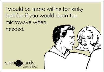 I would be more willing for kinky bed fun if you would clean the microwave whenneeded.