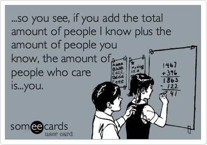 ...so you see, if you add the total amount of people I know plus the amount of people youknow, the amount ofpeople who careis...you.