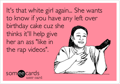 It's that white girl again... She wants to know if you have any left over birthday cake cuz shethinks it'll help giveher an ass "like inthe rap videos".