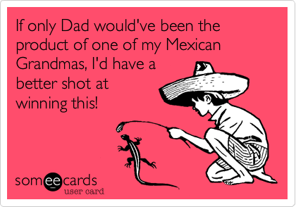 If only Dad would've been the product of one of my Mexican Grandmas, I'd have a 
better shot at 
winning this!