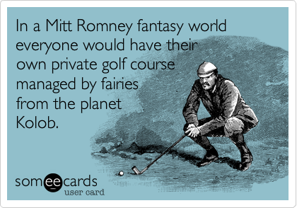 In a Mitt Romney fantasy world everyone would have their 
own private golf course
managed by fairies 
from the planet 
Kolob. 
 
