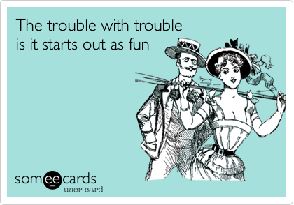 The trouble with trouble 
is it starts out as fun