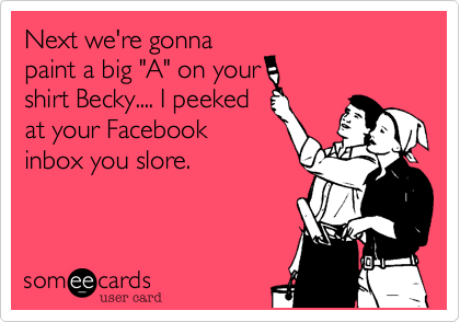 Next we're gonnapaint a big "A" on yourshirt Becky.... I peekedat your Facebookinbox you slore.