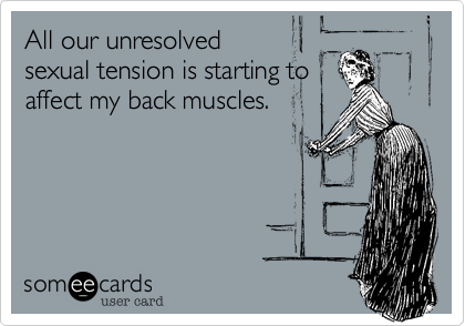 All our unresolvedsexual tension is starting toaffect my back muscles.