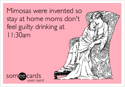 Mimosas were invented so
stay at home moms don't
feel guilty drinking at
11:30am