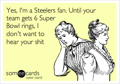 Yes, I'm a Steelers fan. Until your team gets 6 Super
Bowl rings, I
don't want to
hear your shit