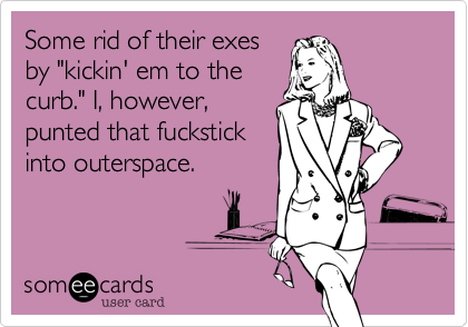 Some rid of their exesby "kickin' em to thecurb." I, however,punted that fuckstickinto outerspace.