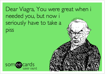 Dear Viagra, You were great when i needed you, but now i
seriously have to take a
piss