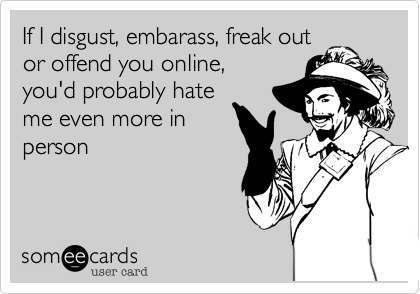 If I disgust, embarass, freak outor offend you online,you'd probably hateme even more inperson