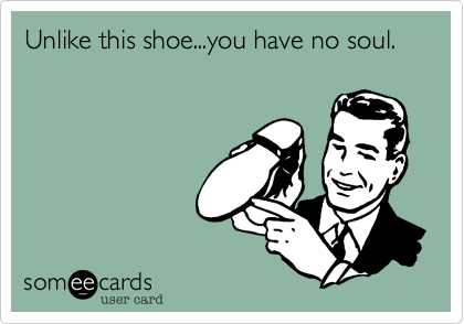 Unlike this shoe...you have no soul.