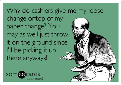 Why do cashiers give me my loose change ontop of mypaper change? Youmay as well just throwit on the ground sinceI'll be picking it upthere anyways! 