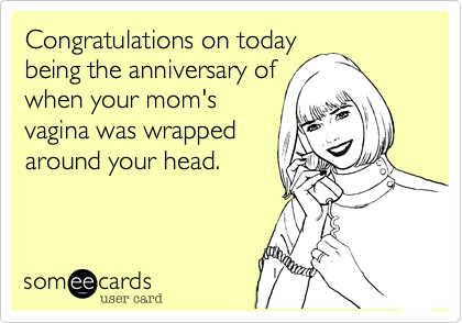 Congratulations on today
being the anniversary of
when your mom's
vagina was wrapped
around your head. 