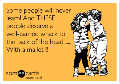 Some people will never
learn! And THESE
people deserve a
well-earned whack to
the back of the head.......
With a mallet!!!!