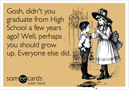 Gosh, didn't yougraduate from HighSchool a few yearsago? Well, perhaps you should growup. Everyone else did.