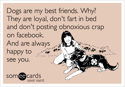 Dogs are my best friends. Why?
They are loyal, don't fart in bed
and don't posting obnoxious crap
on facebook.
And are always
happy to 
see you.  